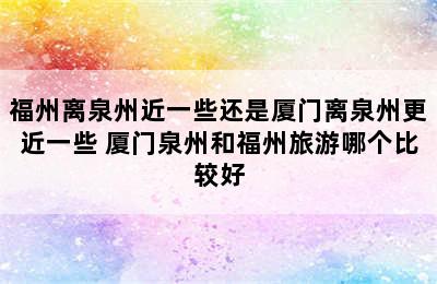 福州离泉州近一些还是厦门离泉州更近一些 厦门泉州和福州旅游哪个比较好